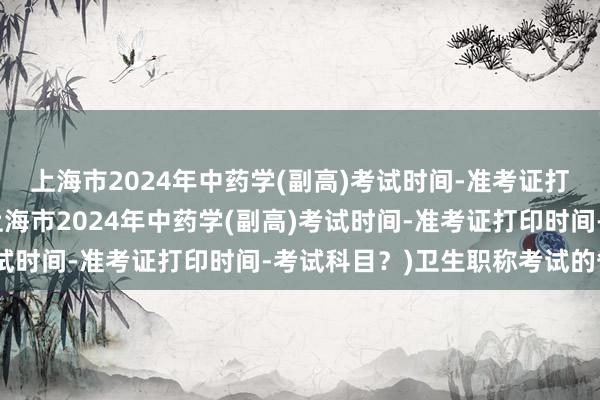 上海市2024年中药学(副高)考试时间-准考证打印时间-考试科目？(上海市2024年中药学(副高)考试时间-准考证打印时间-考试科目？)卫生职称考试的省线