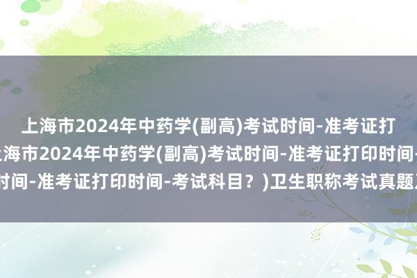 上海市2024年中药学(副高)考试时间-准考证打印时间-考试科目？(上海市2024年中药学(副高)考试时间-准考证打印时间-考试科目？)卫生职称考试真题及答案