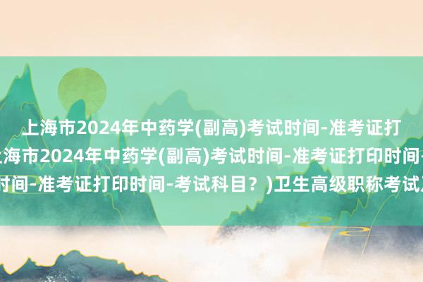上海市2024年中药学(副高)考试时间-准考证打印时间-考试科目？(上海市2024年中药学(副高)考试时间-准考证打印时间-考试科目？)卫生高级职称考试及格线