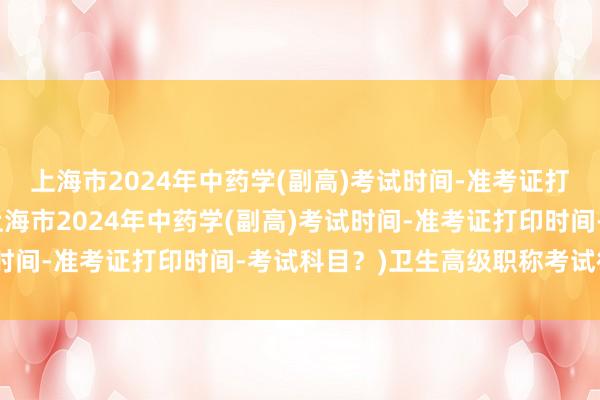 上海市2024年中药学(副高)考试时间-准考证打印时间-考试科目？(上海市2024年中药学(副高)考试时间-准考证打印时间-考试科目？)卫生高级职称考试很好过