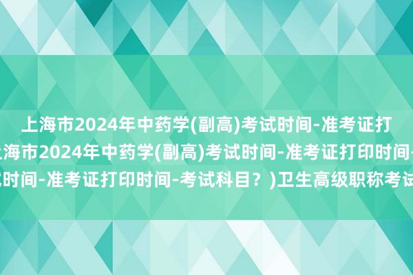 上海市2024年中药学(副高)考试时间-准考证打印时间-考试科目？(上海市2024年中药学(副高)考试时间-准考证打印时间-考试科目？)卫生高级职称考试撤销