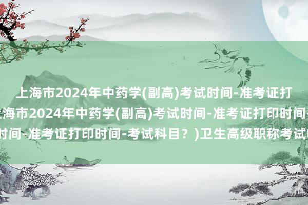 上海市2024年中药学(副高)考试时间-准考证打印时间-考试科目？(上海市2024年中药学(副高)考试时间-准考证打印时间-考试科目？)卫生高级职称考试收费吗