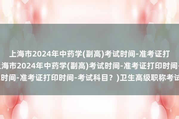 上海市2024年中药学(副高)考试时间-准考证打印时间-考试科目？(上海市2024年中药学(副高)考试时间-准考证打印时间-考试科目？)卫生高级职称考试攻略