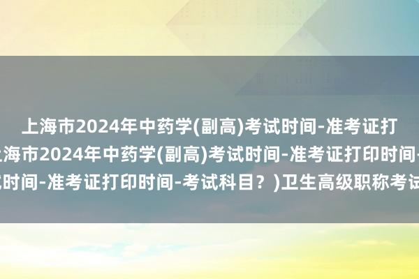 上海市2024年中药学(副高)考试时间-准考证打印时间-考试科目？(上海市2024年中药学(副高)考试时间-准考证打印时间-考试科目？)卫生高级职称考试放射