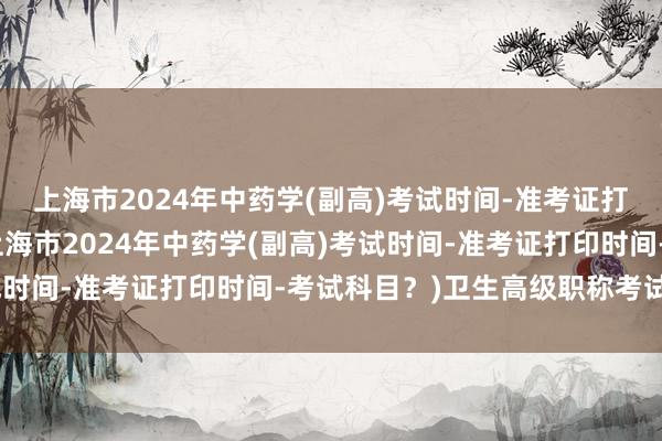 上海市2024年中药学(副高)考试时间-准考证打印时间-考试科目？(上海市2024年中药学(副高)考试时间-准考证打印时间-考试科目？)卫生高级职称考试模拟