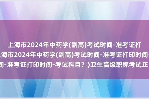 上海市2024年中药学(副高)考试时间-准考证打印时间-考试科目？(上海市2024年中药学(副高)考试时间-准考证打印时间-考试科目？)卫生高级职称考试正副高题型