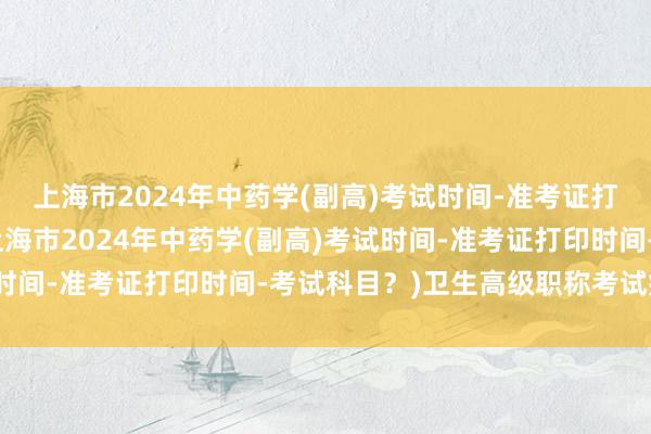 上海市2024年中药学(副高)考试时间-准考证打印时间-考试科目？(上海市2024年中药学(副高)考试时间-准考证打印时间-考试科目？)卫生高级职称考试病理学