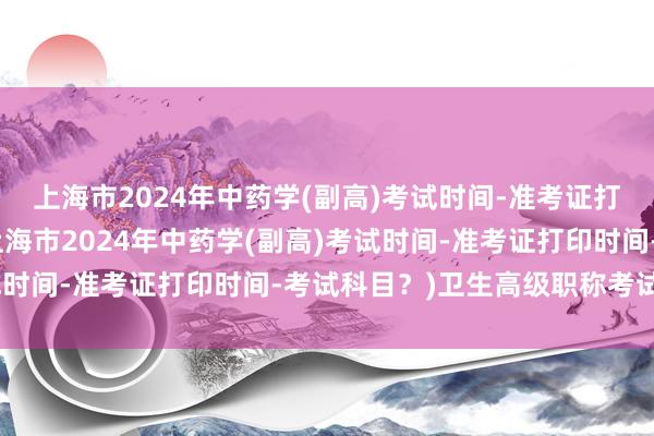 上海市2024年中药学(副高)考试时间-准考证打印时间-考试科目？(上海市2024年中药学(副高)考试时间-准考证打印时间-考试科目？)卫生高级职称考试网课