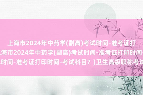 上海市2024年中药学(副高)考试时间-准考证打印时间-考试科目？(上海市2024年中药学(副高)考试时间-准考证打印时间-考试科目？)卫生高级职称考试考题