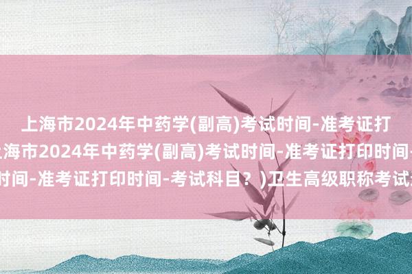 上海市2024年中药学(副高)考试时间-准考证打印时间-考试科目？(上海市2024年中药学(副高)考试时间-准考证打印时间-考试科目？)卫生高级职称考试通过率