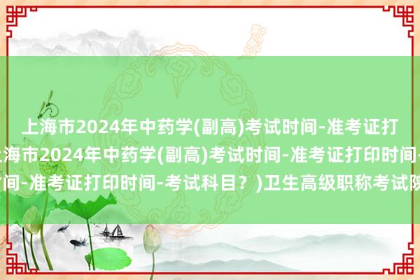 上海市2024年中药学(副高)考试时间-准考证打印时间-考试科目？(上海市2024年中药学(副高)考试时间-准考证打印时间-考试科目？)卫生高级职称考试陕西时间