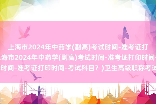 上海市2024年中药学(副高)考试时间-准考证打印时间-考试科目？(上海市2024年中药学(副高)考试时间-准考证打印时间-考试科目？)卫生高级职称考试面授