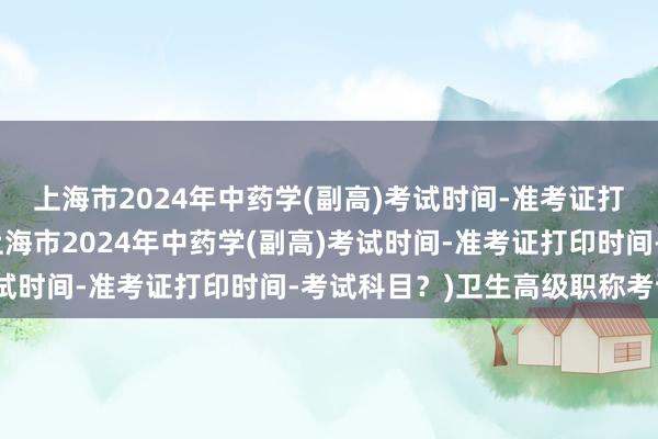 上海市2024年中药学(副高)考试时间-准考证打印时间-考试科目？(上海市2024年中药学(副高)考试时间-准考证打印时间-考试科目？)卫生高级职称考试题