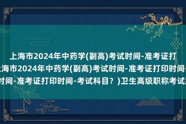 上海市2024年中药学(副高)考试时间-准考证打印时间-考试科目？(上海市2024年中药学(副高)考试时间-准考证打印时间-考试科目？)卫生高级职称考试题真题
