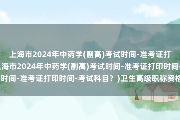 上海市2024年中药学(副高)考试时间-准考证打印时间-考试科目？(上海市2024年中药学(副高)考试时间-准考证打印时间-考试科目？)卫生高级职称资格考试