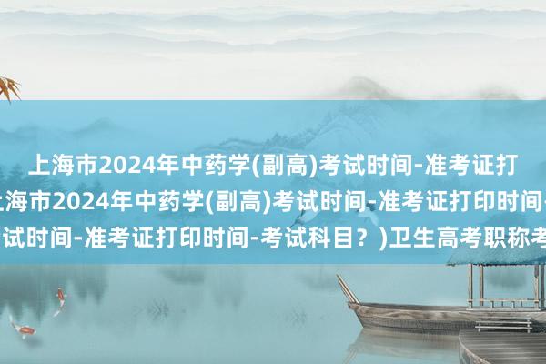 上海市2024年中药学(副高)考试时间-准考证打印时间-考试科目？(上海市2024年中药学(副高)考试时间-准考证打印时间-考试科目？)卫生高考职称考试