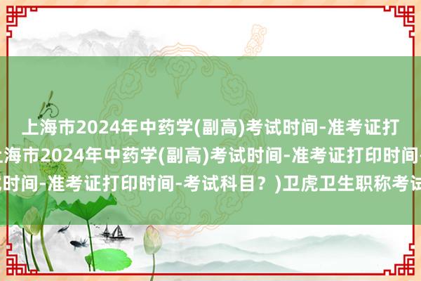 上海市2024年中药学(副高)考试时间-准考证打印时间-考试科目？(上海市2024年中药学(副高)考试时间-准考证打印时间-考试科目？)卫虎卫生职称考试软件