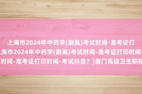 上海市2024年中药学(副高)考试时间-准考证打印时间-考试科目？(上海市2024年中药学(副高)考试时间-准考证打印时间-考试科目？)厦门高级卫生职称考试
