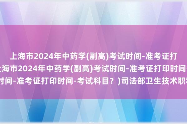 上海市2024年中药学(副高)考试时间-准考证打印时间-考试科目？(上海市2024年中药学(副高)考试时间-准考证打印时间-考试科目？)司法部卫生技术职称考试