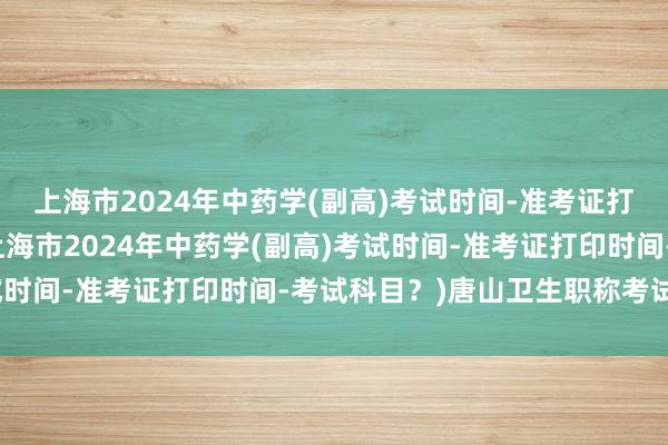 上海市2024年中药学(副高)考试时间-准考证打印时间-考试科目？(上海市2024年中药学(副高)考试时间-准考证打印时间-考试科目？)唐山卫生职称考试在哪