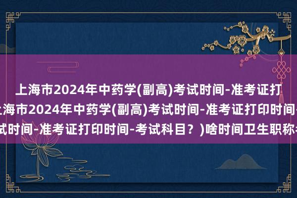 上海市2024年中药学(副高)考试时间-准考证打印时间-考试科目？(上海市2024年中药学(副高)考试时间-准考证打印时间-考试科目？)啥时间卫生职称考试