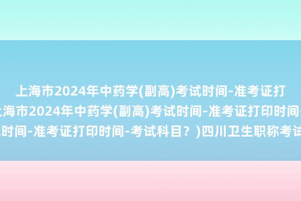 上海市2024年中药学(副高)考试时间-准考证打印时间-考试科目？(上海市2024年中药学(副高)考试时间-准考证打印时间-考试科目？)四川卫生职称考试分数