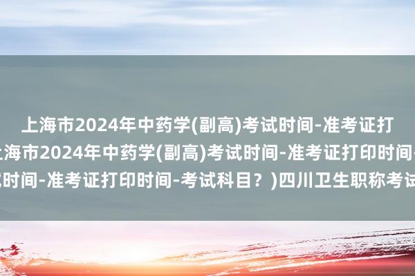上海市2024年中药学(副高)考试时间-准考证打印时间-考试科目？(上海市2024年中药学(副高)考试时间-准考证打印时间-考试科目？)四川卫生职称考试报名