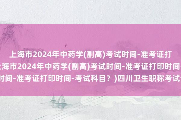 上海市2024年中药学(副高)考试时间-准考证打印时间-考试科目？(上海市2024年中药学(副高)考试时间-准考证打印时间-考试科目？)四川卫生职称考试查询网