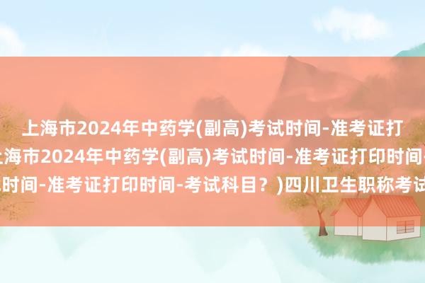 上海市2024年中药学(副高)考试时间-准考证打印时间-考试科目？(上海市2024年中药学(副高)考试时间-准考证打印时间-考试科目？)四川卫生职称考试资格