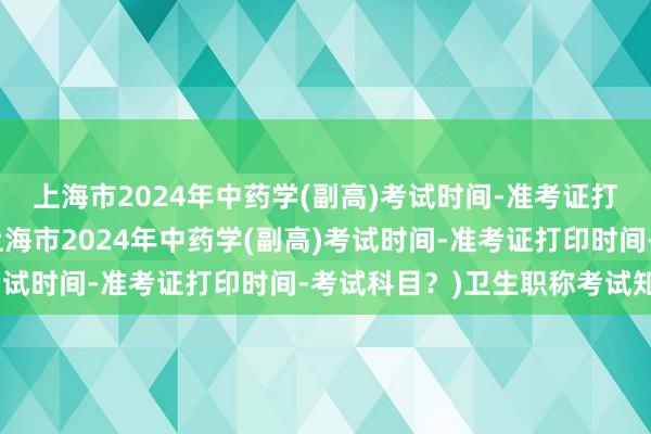 上海市2024年中药学(副高)考试时间-准考证打印时间-考试科目？(上海市2024年中药学(副高)考试时间-准考证打印时间-考试科目？)卫生职称考试知识