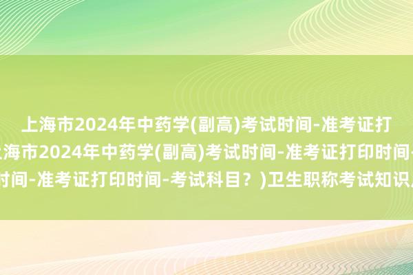 上海市2024年中药学(副高)考试时间-准考证打印时间-考试科目？(上海市2024年中药学(副高)考试时间-准考证打印时间-考试科目？)卫生职称考试知识点汇总