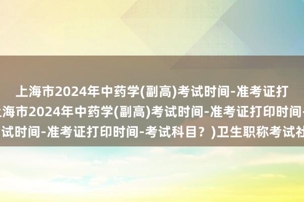 上海市2024年中药学(副高)考试时间-准考证打印时间-考试科目？(上海市2024年中药学(副高)考试时间-准考证打印时间-考试科目？)卫生职称考试社保