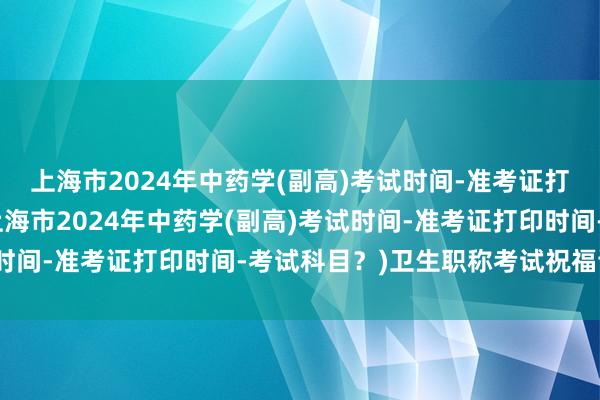 上海市2024年中药学(副高)考试时间-准考证打印时间-考试科目？(上海市2024年中药学(副高)考试时间-准考证打印时间-考试科目？)卫生职称考试祝福语简短