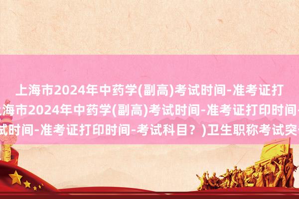 上海市2024年中药学(副高)考试时间-准考证打印时间-考试科目？(上海市2024年中药学(副高)考试时间-准考证打印时间-考试科目？)卫生职称考试突击班