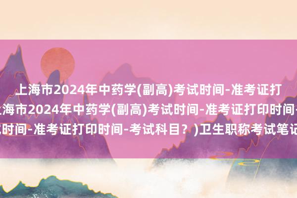 上海市2024年中药学(副高)考试时间-准考证打印时间-考试科目？(上海市2024年中药学(副高)考试时间-准考证打印时间-考试科目？)卫生职称考试笔记图片