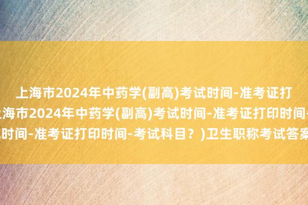 上海市2024年中药学(副高)考试时间-准考证打印时间-考试科目？(上海市2024年中药学(副高)考试时间-准考证打印时间-考试科目？)卫生职称考试答案直播