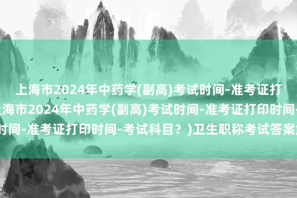 上海市2024年中药学(副高)考试时间-准考证打印时间-考试科目？(上海市2024年中药学(副高)考试时间-准考证打印时间-考试科目？)卫生职称考试答案解析题