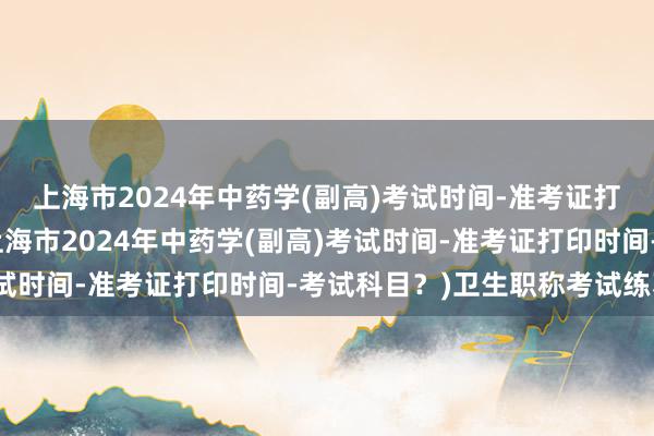 上海市2024年中药学(副高)考试时间-准考证打印时间-考试科目？(上海市2024年中药学(副高)考试时间-准考证打印时间-考试科目？)卫生职称考试练习题