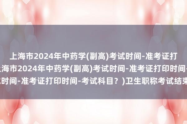 上海市2024年中药学(副高)考试时间-准考证打印时间-考试科目？(上海市2024年中药学(副高)考试时间-准考证打印时间-考试科目？)卫生职称考试结束了吗