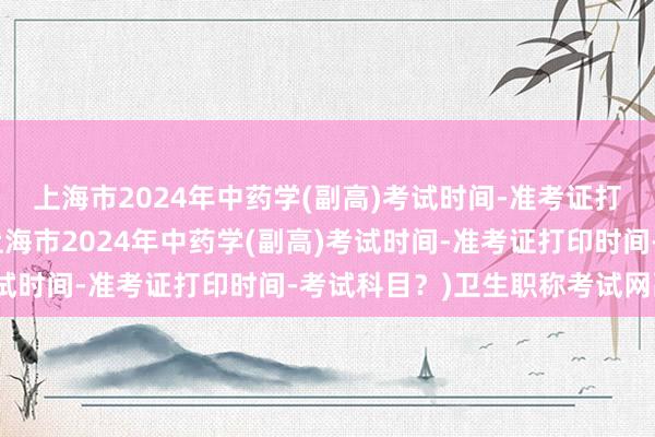 上海市2024年中药学(副高)考试时间-准考证打印时间-考试科目？(上海市2024年中药学(副高)考试时间-准考证打印时间-考试科目？)卫生职称考试网副高