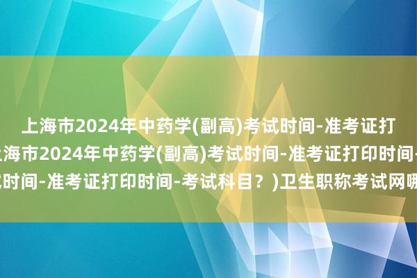 上海市2024年中药学(副高)考试时间-准考证打印时间-考试科目？(上海市2024年中药学(副高)考试时间-准考证打印时间-考试科目？)卫生职称考试网哪个好
