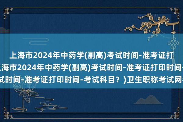 上海市2024年中药学(副高)考试时间-准考证打印时间-考试科目？(上海市2024年中药学(副高)考试时间-准考证打印时间-考试科目？)卫生职称考试网考纲