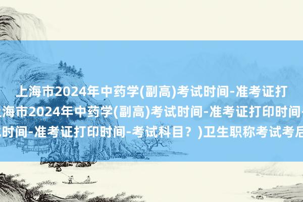 上海市2024年中药学(副高)考试时间-准考证打印时间-考试科目？(上海市2024年中药学(副高)考试时间-准考证打印时间-考试科目？)卫生职称考试考后审核