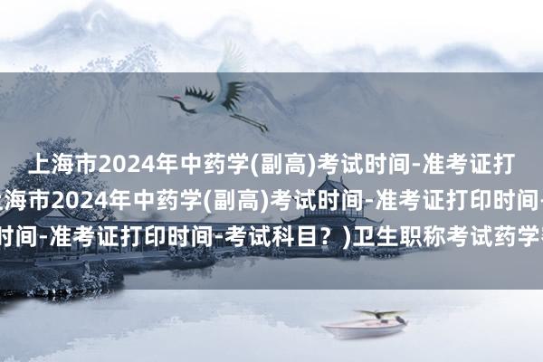 上海市2024年中药学(副高)考试时间-准考证打印时间-考试科目？(上海市2024年中药学(副高)考试时间-准考证打印时间-考试科目？)卫生职称考试药学密卷班