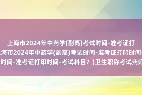 上海市2024年中药学(副高)考试时间-准考证打印时间-考试科目？(上海市2024年中药学(副高)考试时间-准考证打印时间-考试科目？)卫生职称考试药师中级