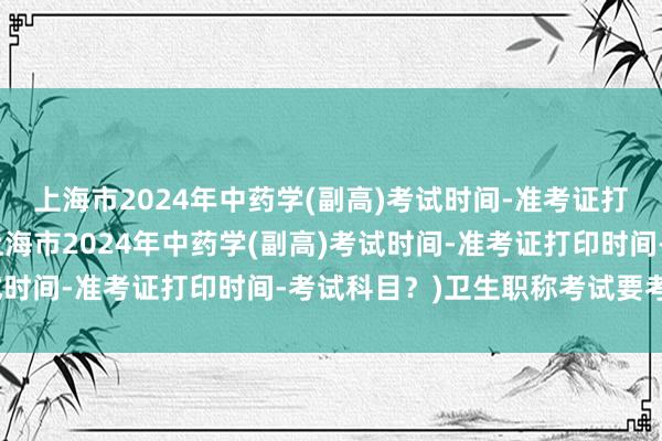 上海市2024年中药学(副高)考试时间-准考证打印时间-考试科目？(上海市2024年中药学(副高)考试时间-准考证打印时间-考试科目？)卫生职称考试要考几天