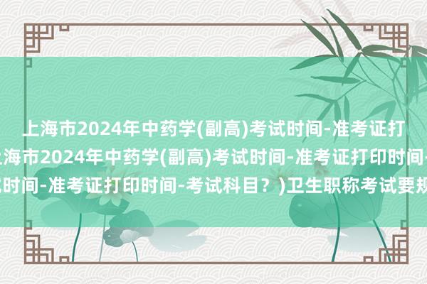 上海市2024年中药学(副高)考试时间-准考证打印时间-考试科目？(上海市2024年中药学(副高)考试时间-准考证打印时间-考试科目？)卫生职称考试要规培证