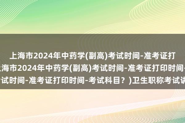 上海市2024年中药学(副高)考试时间-准考证打印时间-考试科目？(上海市2024年中药学(副高)考试时间-准考证打印时间-考试科目？)卫生职称考试讲解