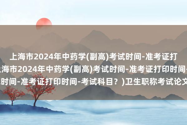 上海市2024年中药学(副高)考试时间-准考证打印时间-考试科目？(上海市2024年中药学(副高)考试时间-准考证打印时间-考试科目？)卫生职称考试论文要求