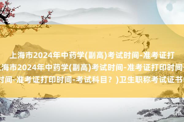上海市2024年中药学(副高)考试时间-准考证打印时间-考试科目？(上海市2024年中药学(副高)考试时间-准考证打印时间-考试科目？)卫生职称考试证书电子版